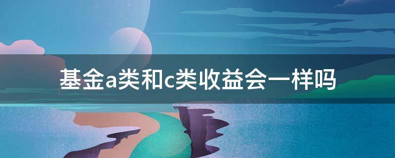 基金a类和c类收益会一样吗 a跟c类基金的区别