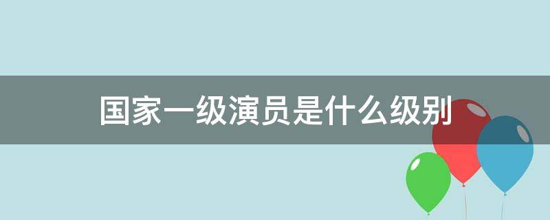 国家一级演员是什么级别（国家一级演员是什么级别的职称）