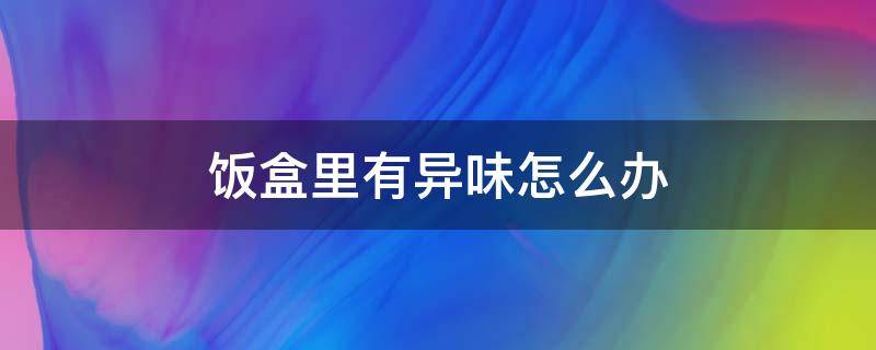 饭盒里有异味怎么办 饭盒总有异味