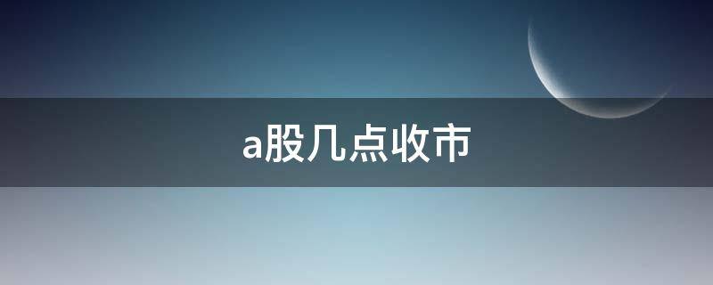 a股几点收市 中国a股几点钟收市