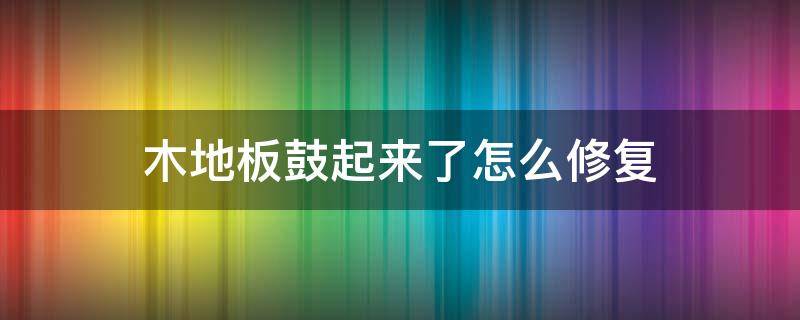 木地板鼓起来了怎么修复 地板整体鼓起来了怎么修复