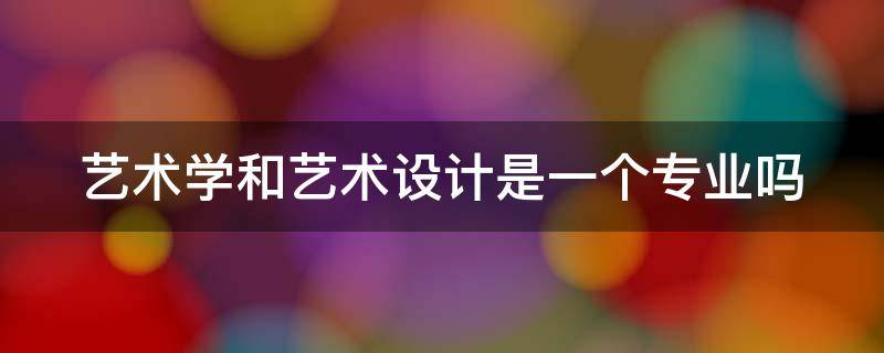 艺术学和艺术设计是一个专业吗（艺术学和艺术设计学一样吗）