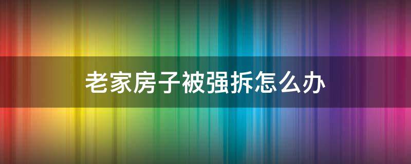 老家房子被强拆怎么办 家里的老房子如果遇到强拆怎么办