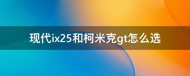 现代ix25和柯米克gt怎么选 现代ix25和柯米克gt怎么选ix25和柯米克gt怎么选