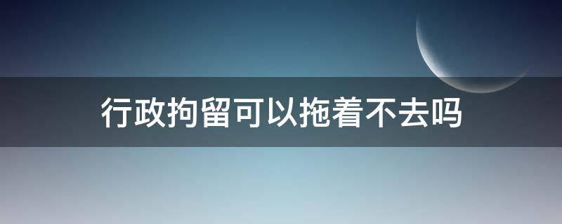 行政拘留可以拖着不去吗（行政拘留可以拖多长时间不去）