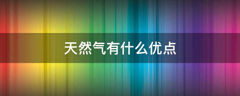 天然气有什么优点（天然气的优点是什么）