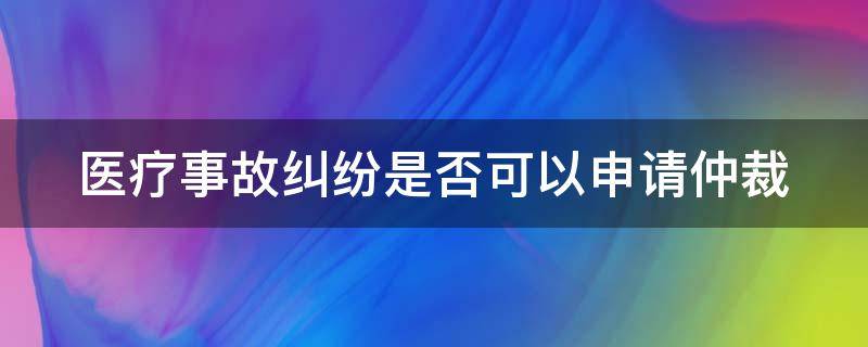 医疗事故纠纷是否可以申请仲裁（医疗事故纠纷是否可以申请仲裁调解）