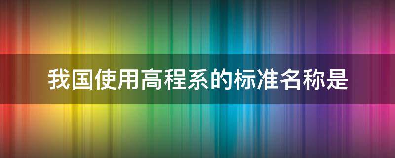 我国使用高程系的标准名称是 我国常用的高程系统有哪些,它们的区别和联系是什么