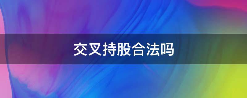 交叉持股合法吗（为什么要进行交叉持股）