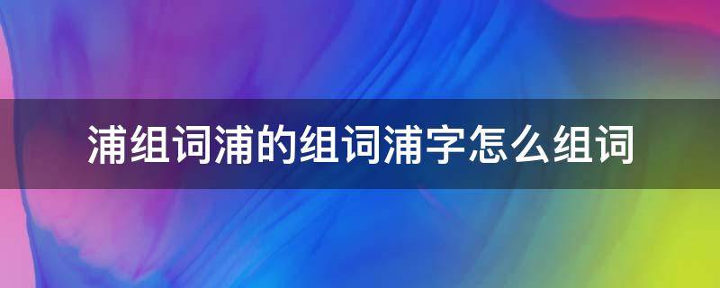 浦组词浦的组词浦字怎么组词（浦字怎么组词?）