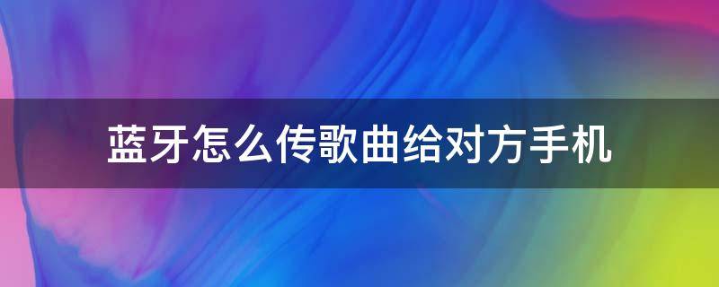 蓝牙怎么传歌曲给对方手机（蓝牙怎么传歌曲给对方手机oppo）