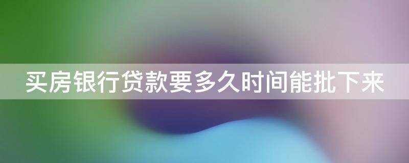 买房银行贷款要多久时间能批下来（买房银行贷款要多久时间能批下来呀）