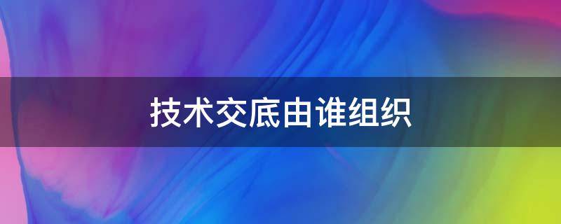 技术交底由谁组织 施工作业前的安全技术交底由谁组织