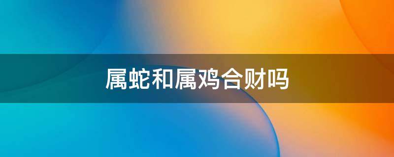 属蛇和属鸡合财吗 属鸡和蛇属相合不合财