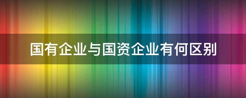 国有企业与国资企业有何区别（国有企业和国资公司的区别）