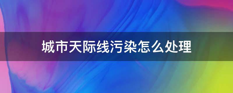 城市天际线污染怎么处理（城市天际线如何处理污染）