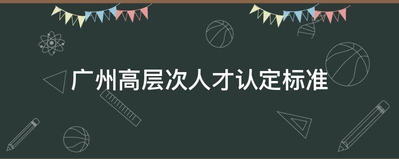 广州高层次人才认定标准 广州高层次人才认定标准2021