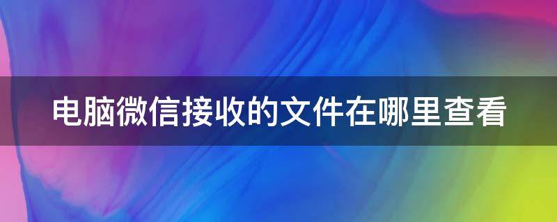 电脑微信接收的文件在哪里查看（电脑微信接收的文件在哪里查看记录）