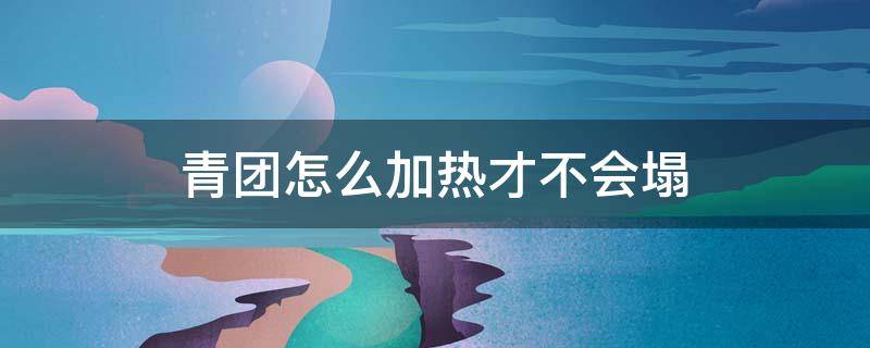 青团怎么加热才不会塌 蒸青团怎么不塌陷