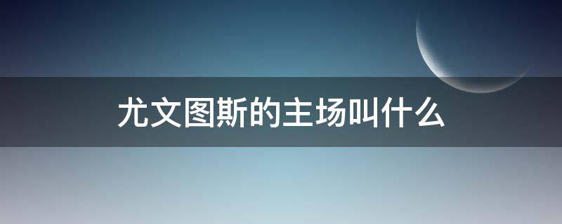 尤文图斯的主场叫什么（尤文图斯主场叫啥）