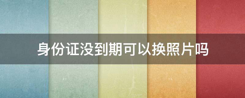 身份证没到期可以换照片吗 身份证没到期想换照片可以吗