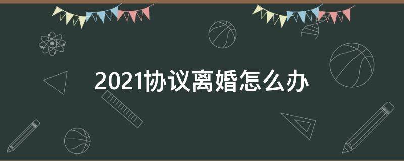 2021协议离婚怎么办 2021年协议离婚的程序怎么走