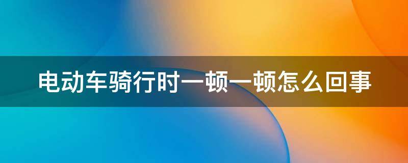 电动车骑行时一顿一顿怎么回事（电动车骑行时一顿一顿怎么回事 后轮很沉）