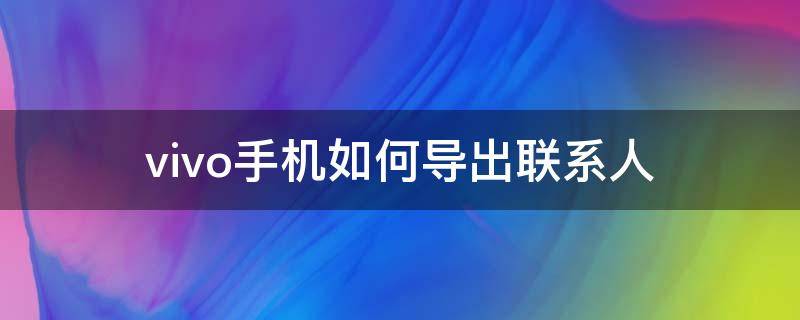 vivo手机如何导出联系人 vivo手机如何导出联系人到另一个手机