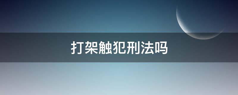 打架触犯刑法吗 打架会触犯刑法吗