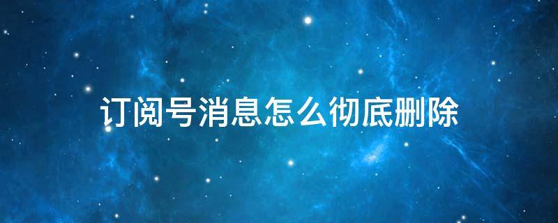 订阅号消息怎么彻底删除（微信订阅号消息怎么彻底删除）