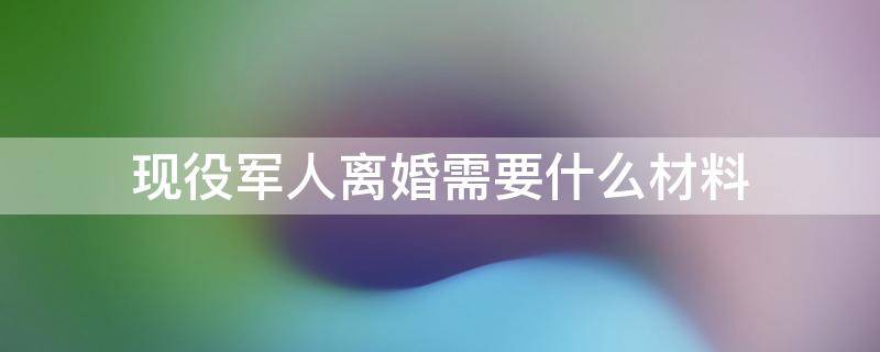 现役军人离婚需要什么材料 如何看待关于现役军人离婚的规定