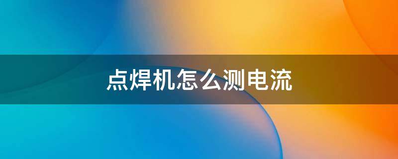 点焊机怎么测电流 怎么测量焊机输出电流