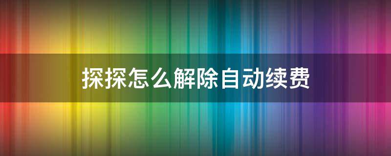 探探怎么解除自动续费（探探怎么解除自动续费支付宝）