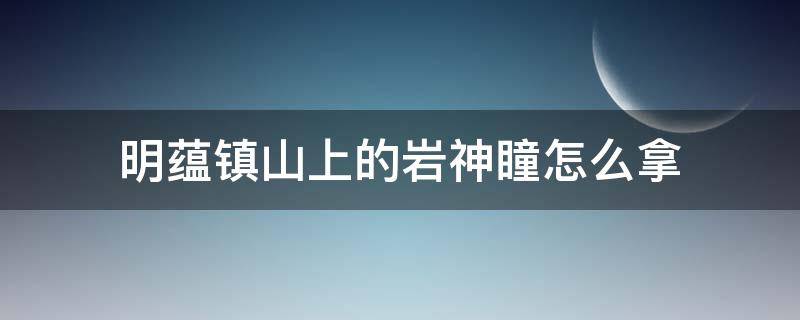 明蕴镇山上的岩神瞳怎么拿 原神明蕴镇山上的岩神瞳怎么拿