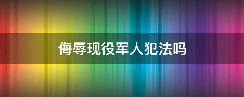 侮辱现役军人犯法吗（侮辱现役军人犯法吗）