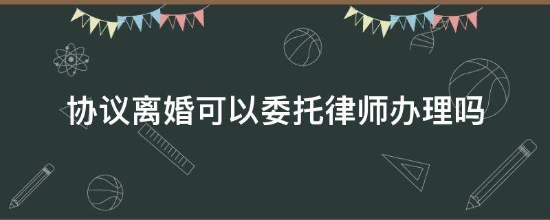 协议离婚可以委托律师办理吗（双方同意离婚可以委托律师办理吗）