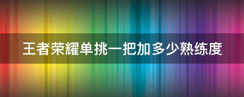 王者荣耀单挑一把加多少熟练度（王者荣耀单挑会增加熟练度吗）