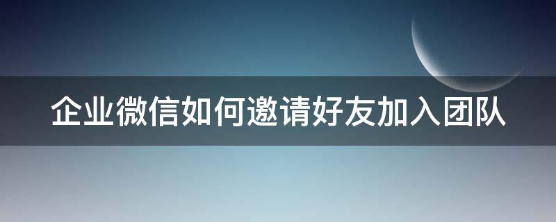 企业微信如何邀请好友加入团队 企业微信如何邀请好友加入团队群聊