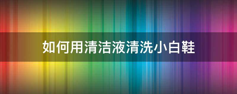 如何用清洁液清洗小白鞋（真正有效清洗小白鞋的方法）