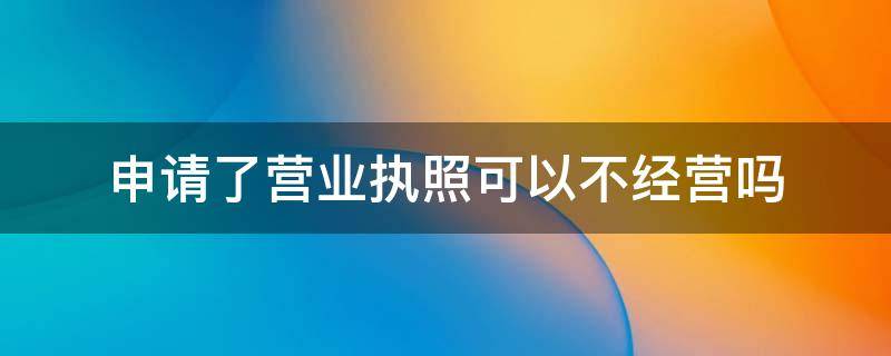 申请了营业执照可以不经营吗 办营业执照不经营可以吗