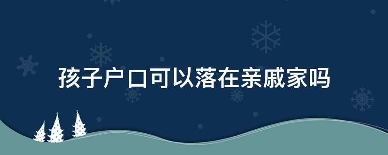 孩子户口可以落在亲戚家吗（未成年孩子户口可以落在亲戚家吗）