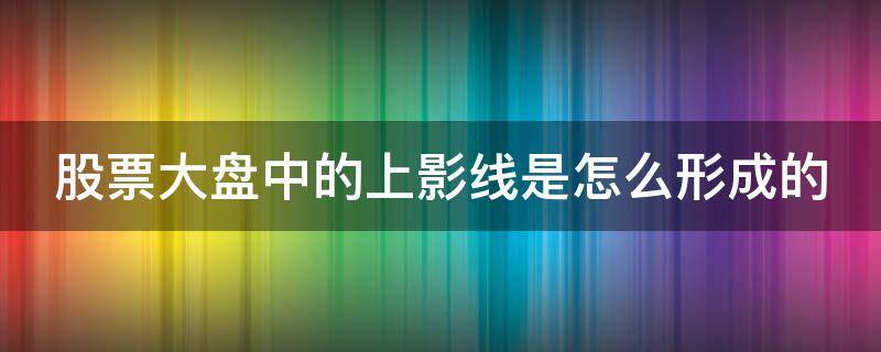 股票大盘中的上影线是怎么形成的（大盘上影线长说明什么）