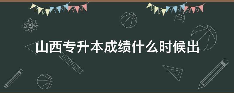 山西专升本成绩什么时候出（山西专升本成绩什么时候出来）