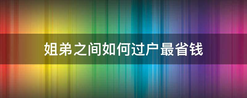 姐弟之间如何过户最省钱（姐妹之间怎么样过户最省钱）