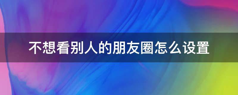 不想看别人的朋友圈怎么设置 微信不想看别人的朋友圈怎么设置