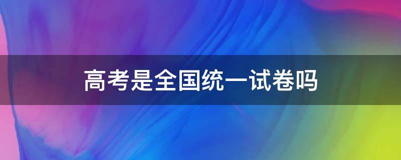 高考是全国统一试卷吗 2022高考是全国统一试卷吗