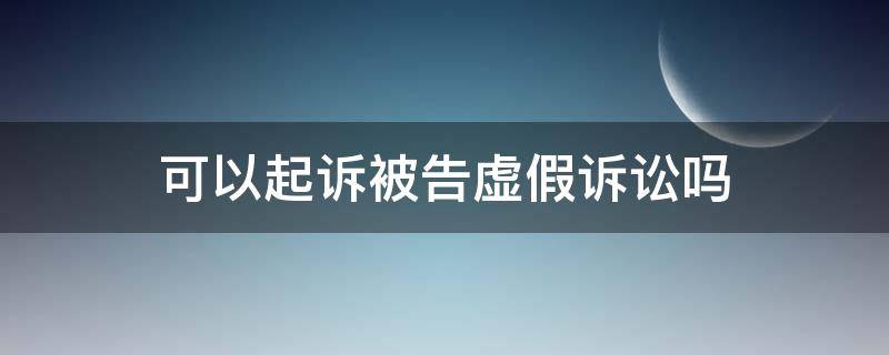 可以起诉被告虚假诉讼吗 如果是虚假诉讼被告可以反诉吗