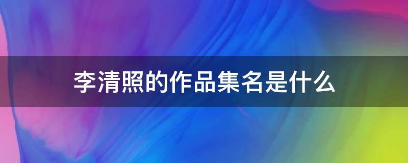 李清照的作品集名是什么 李清照的作品收录在