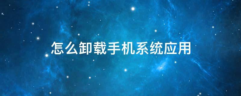 怎么卸载手机系统应用 怎么卸载手机系统应用软件