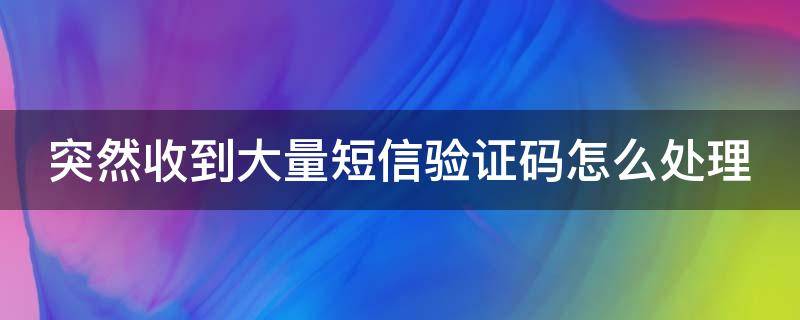 突然收到大量短信验证码怎么处理（突然收到大量短信验证码怎么处理掉）